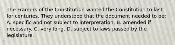 The Framers of the Constitution wanted the Constitution to last for centuries. They understood that the document needed to be: A. specific and not subject to interpretation. B. amended if necessary. C. very long. D. subject to laws passed by the legislature.