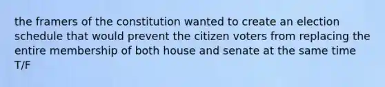 the framers of the constitution wanted to create an election schedule that would prevent the citizen voters from replacing the entire membership of both house and senate at the same time T/F