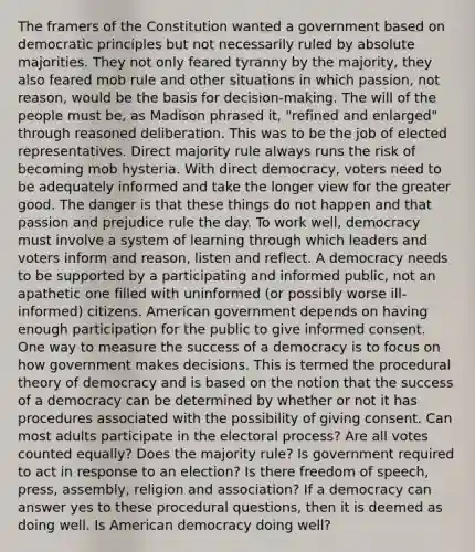 The framers of the Constitution wanted a government based on democratic principles but not necessarily ruled by absolute majorities. They not only feared tyranny by the majority, they also feared mob rule and other situations in which passion, not reason, would be the basis for decision-making. The will of the people must be, as Madison phrased it, "refined and enlarged" through reasoned deliberation. This was to be the job of elected representatives. Direct majority rule always runs the risk of becoming mob hysteria. With direct democracy, voters need to be adequately informed and take the longer view for the greater good. The danger is that these things do not happen and that passion and prejudice rule the day. To work well, democracy must involve a system of learning through which leaders and voters inform and reason, listen and reflect. A democracy needs to be supported by a participating and informed public, not an apathetic one filled with uninformed (or possibly worse ill-informed) citizens. American government depends on having enough participation for the public to give informed consent. One way to measure the success of a democracy is to focus on how government makes decisions. This is termed the procedural theory of democracy and is based on the notion that the success of a democracy can be determined by whether or not it has procedures associated with the possibility of giving consent. Can most adults participate in the electoral process? Are all votes counted equally? Does the majority rule? Is government required to act in response to an election? Is there freedom of speech, press, assembly, religion and association? If a democracy can answer yes to these procedural questions, then it is deemed as doing well. Is American democracy doing well?