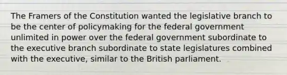 The Framers of the Constitution wanted the legislative branch to be the center of policymaking for the federal government unlimited in power over the federal government subordinate to the executive branch subordinate to state legislatures combined with the executive, similar to the British parliament.