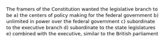 The framers of the Constitution wanted the legislative branch to be a) the centers of policy making for the federal government b) unlimited in power over the federal government c) subordinate to the executive branch d) subordinate to the state legislatures e) combined with the executive, similar to the British parliament