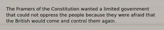 The Framers of the Constitution wanted a limited government that could not oppress the people because they were afraid that the British would come and control them again.