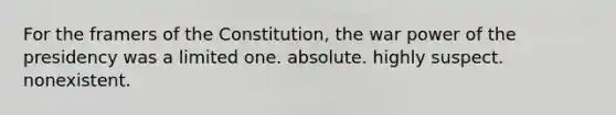 For the framers of the Constitution, the war power of the presidency was a limited one. absolute. highly suspect. nonexistent.