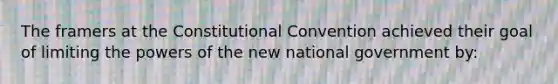 The framers at the Constitutional Convention achieved their goal of limiting the powers of the new national government by: