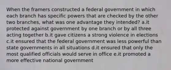 When the framers constructed a federal government in which each branch has specific powers that are checked by the other two branches, what was one advantage they intended? a.it protected against government by one branch or by all three acting together b.it gave citizens a strong violence in elections c.it ensured that the federal government was less powerful than state governments in all situations d.it ensured that only the most qualified officials would serve in office e.it promoted a more effective national government