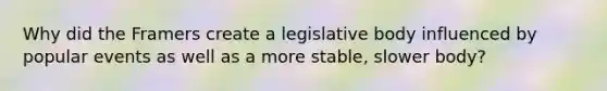 Why did the Framers create a legislative body influenced by popular events as well as a more stable, slower body?