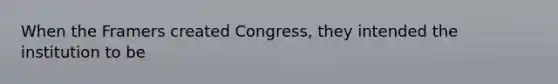 When the Framers created Congress, they intended the institution to be