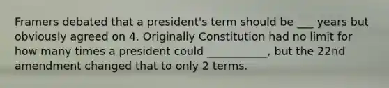 Framers debated that a president's term should be ___ years but obviously agreed on 4. Originally Constitution had no limit for how many times a president could ___________, but the 22nd amendment changed that to only 2 terms.