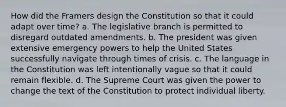 How did the Framers design the Constitution so that it could adapt over time? a. The legislative branch is permitted to disregard outdated amendments. b. The president was given extensive emergency powers to help the United States successfully navigate through times of crisis. c. The language in the Constitution was left intentionally vague so that it could remain flexible. d. The Supreme Court was given the power to change the text of the Constitution to protect individual liberty.