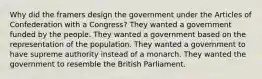 Why did the framers design the government under the Articles of Confederation with a Congress? They wanted a government funded by the people. They wanted a government based on the representation of the population. They wanted a government to have supreme authority instead of a monarch. They wanted the government to resemble the British Parliament.