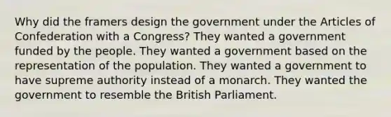 Why did the framers design the government under the Articles of Confederation with a Congress? They wanted a government funded by the people. They wanted a government based on the representation of the population. They wanted a government to have supreme authority instead of a monarch. They wanted the government to resemble the British Parliament.