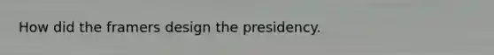 How did the framers design the presidency.