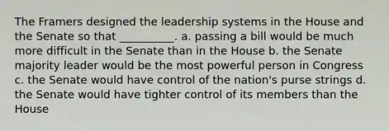 The Framers designed the leadership systems in the House and the Senate so that __________. a. passing a bill would be much more difficult in the Senate than in the House b. the Senate majority leader would be the most powerful person in Congress c. the Senate would have control of the nation's purse strings d. the Senate would have tighter control of its members than the House