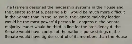 The Framers designed the leadership systems in the House and the Senate so that a. passing a bill would be much more difficult in the Senate than in the House b. the Senate majority leader would be the most powerful person in Congress c. the Senate majority leader would be third in line for the presidency d. the Senate would have control of the nation's purse strings e. the Senate would have tighter control of its members than the House