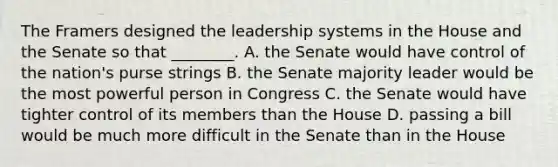 The Framers designed the leadership systems in the House and the Senate so that ________. A. the Senate would have control of the nation's purse strings B. the Senate majority leader would be the most powerful person in Congress C. the Senate would have tighter control of its members than the House D. passing a bill would be much more difficult in the Senate than in the House