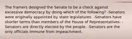 The framers designed the Senate to be a check against excessive democracy by doing which of the following? -Senators were originally appointed by state legislatures. -Senators have shorter terms than members of the House of Representatives. -Senators are directly elected by the people. -Senators are the only officials immune from impeachment.