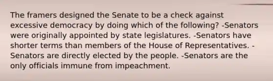 The framers designed the Senate to be a check against excessive democracy by doing which of the following? -Senators were originally appointed by state legislatures. -Senators have shorter terms than members of the House of Representatives. -Senators are directly elected by the people. -Senators are the only officials immune from impeachment.