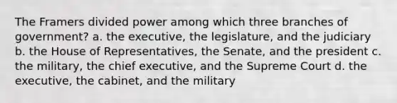 The Framers divided power among which three branches of government? a. the executive, the legislature, and the judiciary b. the House of Representatives, the Senate, and the president c. the military, the chief executive, and the Supreme Court d. the executive, the cabinet, and the military