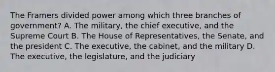 The Framers divided power among which three branches of government? A. The military, the chief executive, and the Supreme Court B. The House of Representatives, the Senate, and the president C. The executive, the cabinet, and the military D. The executive, the legislature, and the judiciary