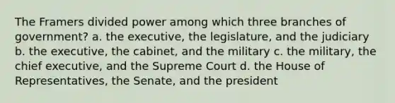 The Framers divided power among which three branches of government? a. the executive, the legislature, and the judiciary b. the executive, the cabinet, and the military c. the military, the chief executive, and the Supreme Court d. the House of Representatives, the Senate, and the president