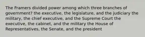 The Framers divided power among which three branches of government? the executive, the legislature, and the judiciary the military, the chief executive, and the Supreme Court the executive, the cabinet, and the military the House of Representatives, the Senate, and the president