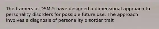 The framers of DSM-5 have designed a dimensional approach to personality disorders for possible future use. The approach involves a diagnosis of personality disorder trait