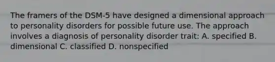 The framers of the DSM-5 have designed a dimensional approach to personality disorders for possible future use. The approach involves a diagnosis of personality disorder trait: A. specified B. dimensional C. classified D. nonspecified