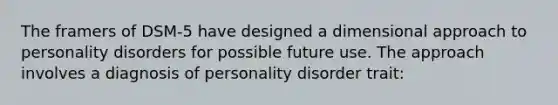 The framers of DSM-5 have designed a dimensional approach to personality disorders for possible future use. The approach involves a diagnosis of personality disorder trait: