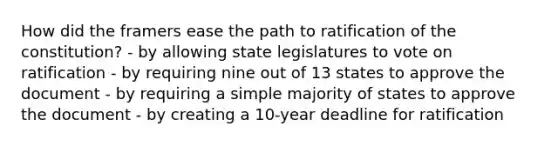 How did the framers ease the path to <a href='https://www.questionai.com/knowledge/kKRW51bw8R-ratification-of-the-constitution' class='anchor-knowledge'>ratification of the constitution</a>? - by allowing state legislatures to vote on ratification - by requiring nine out of 13 states to approve the document - by requiring a simple majority of states to approve the document - by creating a 10-year deadline for ratification