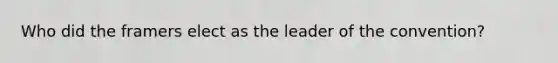 Who did the framers elect as the leader of the convention?