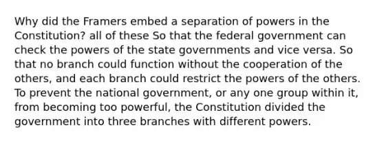 Why did the Framers embed a separation of powers in the Constitution? all of these So that the federal government can check the powers of the state governments and vice versa. So that no branch could function without the cooperation of the others, and each branch could restrict the powers of the others. To prevent the national government, or any one group within it, from becoming too powerful, the Constitution divided the government into three branches with different powers.