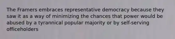 The Framers embraces representative democracy because they saw it as a way of minimizing the chances that power would be abused by a tyrannical popular majority or by self-serving officeholders