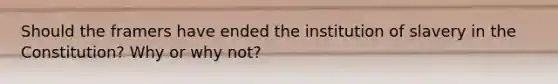 Should the framers have ended the institution of slavery in the Constitution? Why or why not?