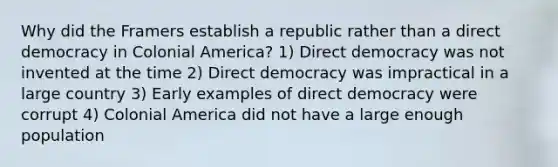 Why did the Framers establish a republic rather than a direct democracy in Colonial America? 1) Direct democracy was not invented at the time 2) Direct democracy was impractical in a large country 3) Early examples of direct democracy were corrupt 4) Colonial America did not have a large enough population