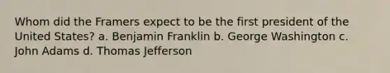 Whom did the Framers expect to be the first president of the United States? a. Benjamin Franklin b. George Washington c. John Adams d. Thomas Jefferson