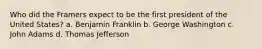 Who did the Framers expect to be the first president of the United States? a. Benjamin Franklin b. George Washington c. John Adams d. Thomas Jefferson