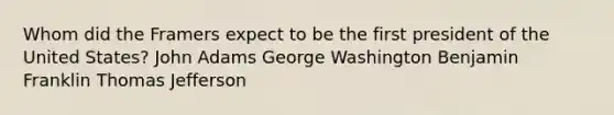 Whom did the Framers expect to be the first president of the United States? John Adams George Washington Benjamin Franklin Thomas Jefferson