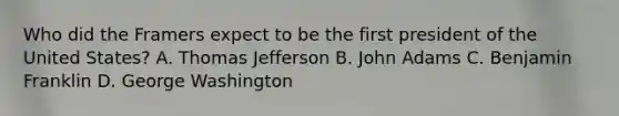 Who did the Framers expect to be the first president of the United States? A. Thomas Jefferson B. John Adams C. Benjamin Franklin D. George Washington