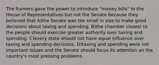 The framers gave the power to introduce "money bills" to the House of Representatives but not the Senate because they believed that A)the Senate was too small in size to make good decisions about taxing and spending. B)the chamber closest to the people should exercise greater authority over taxing and spending. C)every state should not have equal influence over taxing and spending decisions. D)taxing and spending were not important issues and the Senate should focus its attention on the country's most pressing problems.