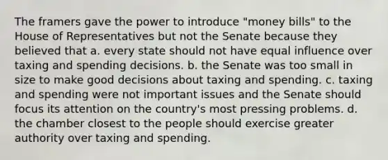 The framers gave the power to introduce "money bills" to the House of Representatives but not the Senate because they believed that a. every state should not have equal influence over taxing and spending decisions. b. the Senate was too small in size to make good decisions about taxing and spending. c. taxing and spending were not important issues and the Senate should focus its attention on the country's most pressing problems. d. the chamber closest to the people should exercise greater authority over taxing and spending.