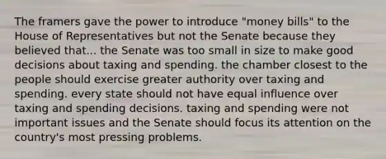 The framers gave the power to introduce "money bills" to the House of Representatives but not the Senate because they believed that... the Senate was too small in size to make good decisions about taxing and spending. the chamber closest to the people should exercise greater authority over taxing and spending. every state should not have equal influence over taxing and spending decisions. taxing and spending were not important issues and the Senate should focus its attention on the country's most pressing problems.