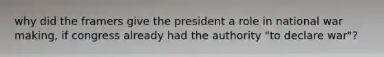 why did the framers give the president a role in national war making, if congress already had the authority "to declare war"?