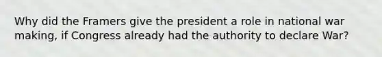 Why did the Framers give the president a role in national war making, if Congress already had the authority to declare War?