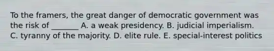 To the framers, the great danger of democratic government was the risk of _______ A. a weak presidency. B. judicial imperialism. C. tyranny of the majority. D. elite rule. E. special-interest politics