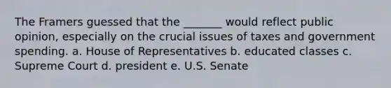 The Framers guessed that the _______ would reflect public opinion, especially on the crucial issues of taxes and government spending. a. House of Representatives b. educated classes c. Supreme Court d. president e. U.S. Senate