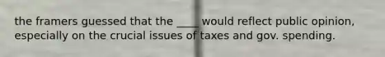 the framers guessed that the ____ would reflect public opinion, especially on the crucial issues of taxes and gov. spending.