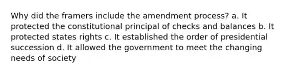 Why did the framers include the amendment process? a. It protected the constitutional principal of checks and balances b. It protected states rights c. It established the order of presidential succession d. It allowed the government to meet the changing needs of society