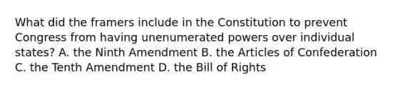 What did the framers include in the Constitution to prevent Congress from having unenumerated powers over individual states? A. the Ninth Amendment B. the Articles of Confederation C. the Tenth Amendment D. the Bill of Rights