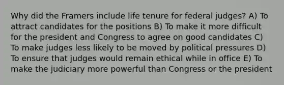 Why did the Framers include life tenure for federal judges? A) To attract candidates for the positions B) To make it more difficult for the president and Congress to agree on good candidates C) To make judges less likely to be moved by political pressures D) To ensure that judges would remain ethical while in office E) To make the judiciary more powerful than Congress or the president