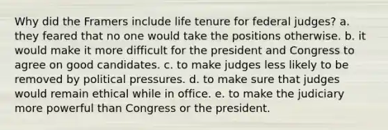 Why did the Framers include life tenure for federal judges? a. they feared that no one would take the positions otherwise. b. it would make it more difficult for the president and Congress to agree on good candidates. c. to make judges less likely to be removed by political pressures. d. to make sure that judges would remain ethical while in office. e. to make the judiciary more powerful than Congress or the president.